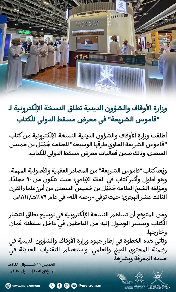 وزارة الأوقاف والشؤون الدينية تطلق النسخة الإلكترونية لـ "قاموس الشريعة" في معرض مسقط الدولي للكتاب   أطلقت وزارة الأوقاف والشؤون الدينية النسخة الإلكترونية من كتاب "قاموس الشريعة الحاوي طرقها الوسيعة" للعلامة جُمَيّل بن خميس السعدي، وذلك ضمن فعاليات معرض مسقط الدولي للكتاب.   ويُعد كتاب "قاموس الشريعة" من المصادر الفقهية والأصولية المهمة، وهو أطول وأكبر كتاب في الفقة الإباضي؛ حيث يتكون من 90 مجلدًا، ومؤلفه الشيخ العلامة جُمَيّل بن خميس السعدي من أبرز علماء القرن الثالث عشر الهجري؛ حيث توفي -رحمه الله- في عام 1279هـ/1862م.  ومن المتوقع أن تساهم النسخة الإلكترونية في توسيع نطاق انتشار الكتاب وتيسير الوصول إليه من الباحثين في داخل سلطنة عُمان وخارجها.  وتأتي هذه الخطوة في إطار جهود وزارة الأوقاف والشؤون الدينية في رقمنة المحتوى الديني والعلمي، واستخدام التقنيات الحديثة في خدمة المعرفة ونشرها.